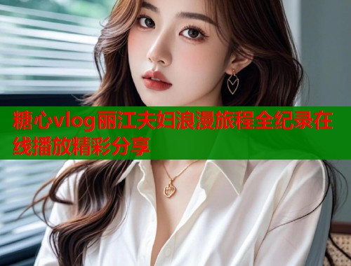糖心vlog丽江夫妇浪漫旅程全纪录在线播放精彩分享  第1张