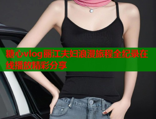 糖心vlog丽江夫妇浪漫旅程全纪录在线播放精彩分享  第2张