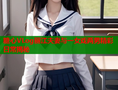 糖心VLog丽江夫妻与一女戏两男精彩日常揭秘  第1张