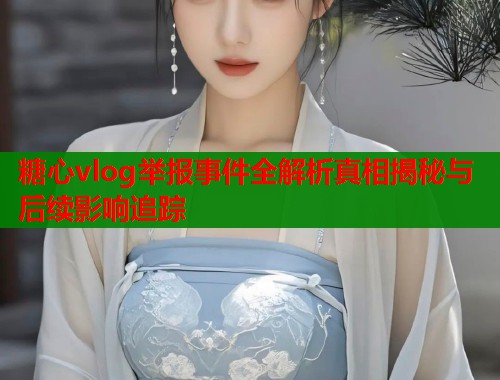 糖心vlog举报事件全解析真相揭秘与后续影响追踪  第1张