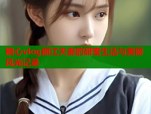 糖心vlog丽江夫妻的甜蜜生活与美丽风光记录  第1张