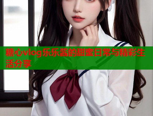 糖心vlog乐乐酱的甜蜜日常与精彩生活分享  第1张