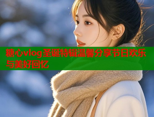 糖心vlog圣诞特辑温馨分享节日欢乐与美好回忆  第1张