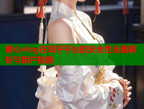 糖心vlog在知乎平台的安全性全面解析与用户指南  第1张