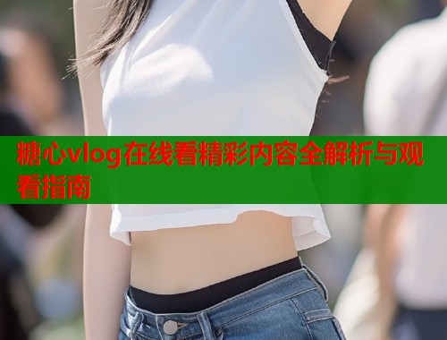 糖心vlog在线看精彩内容全解析与观看指南  第2张