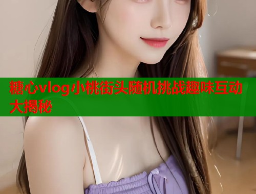 糖心vlog小桃街头随机挑战趣味互动大揭秘  第1张