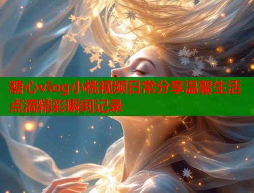 糖心vlog小桃视频日常分享温馨生活点滴精彩瞬间记录  第1张