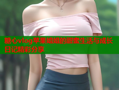 糖心vlog苹果姐姐的甜蜜生活与成长日记精彩分享  第2张