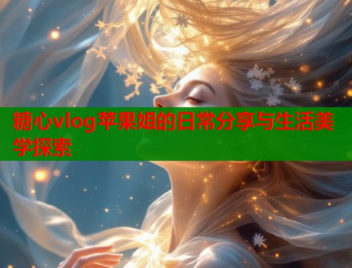 糖心vlog苹果姐的日常分享与生活美学探索  第1张