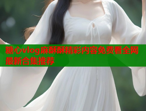 糖心vlog麻酥酥精彩内容免费看全网最新合集推荐  第1张