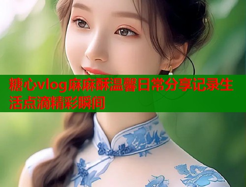 糖心vlog麻麻酥温馨日常分享记录生活点滴精彩瞬间  第1张