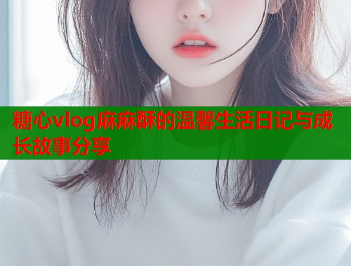 糖心vlog麻麻酥的温馨生活日记与成长故事分享  第1张