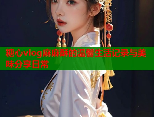 糖心vlog麻麻酥的温馨生活记录与美味分享日常  第2张
