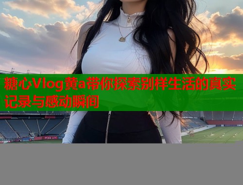 糖心Vlog黄a带你探索别样生活的真实记录与感动瞬间  第1张