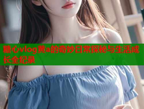糖心vlog黄a的奇妙日常探秘与生活成长全纪录  第1张