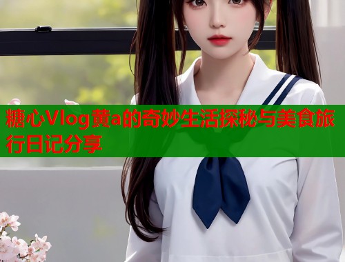 糖心Vlog黄a的奇妙生活探秘与美食旅行日记分享  第1张