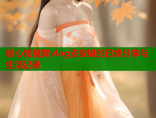 糖心短视频vlog安安姐的日常分享与生活记录  第2张