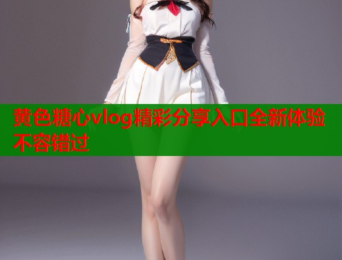 黄色糖心vlog精彩分享入口全新体验不容错过  第1张