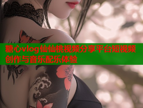 糖心vlog仙仙桃视频分享平台短视频创作与音乐配乐体验  第1张