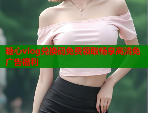 糖心vlog兑换码免费领取畅享高清免广告福利  第1张