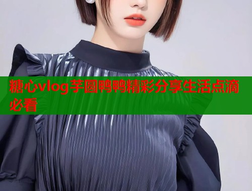 糖心vlog芋圆鸭鸭精彩分享生活点滴必看  第1张